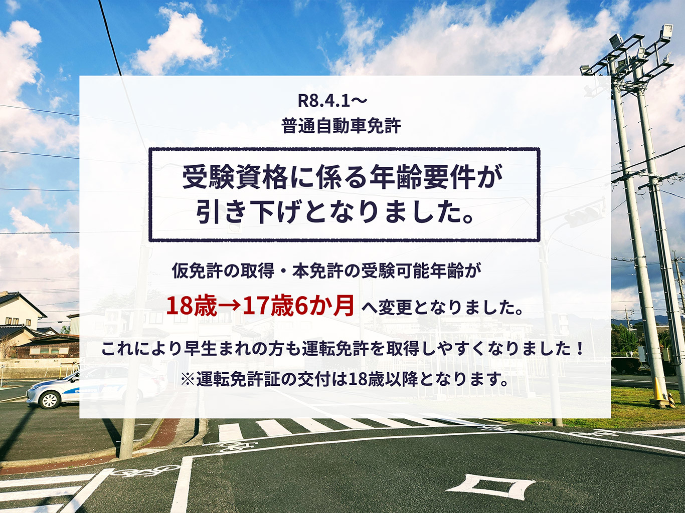 普通自動車免許の受験資格に係る年齢要件が引き下げとなりました。仮免許の取得・本免許の受験可能年齢が18歳から17歳6か月へ変更。これにより早生まれの方も運転免許を取得しやすくなりました！※運転免許証の交付は18歳以降となります。